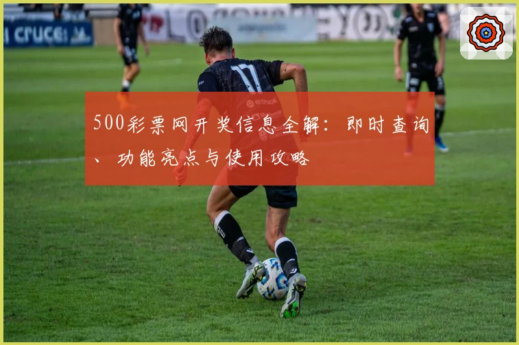 500彩票网开奖信息全解：即时查询、功能亮点与使用攻略