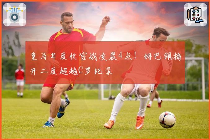 皇马年度收官战凌晨4点！姆巴佩梅开二度超越C罗纪录