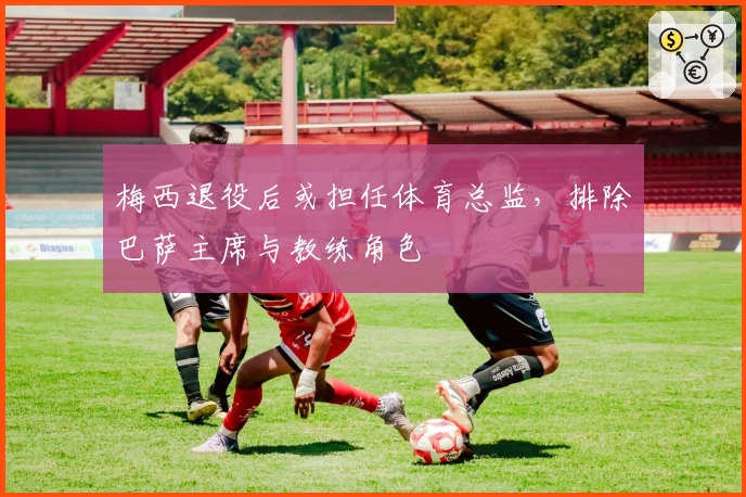 梅西退役后或担任体育总监，排除巴萨主席与教练角色