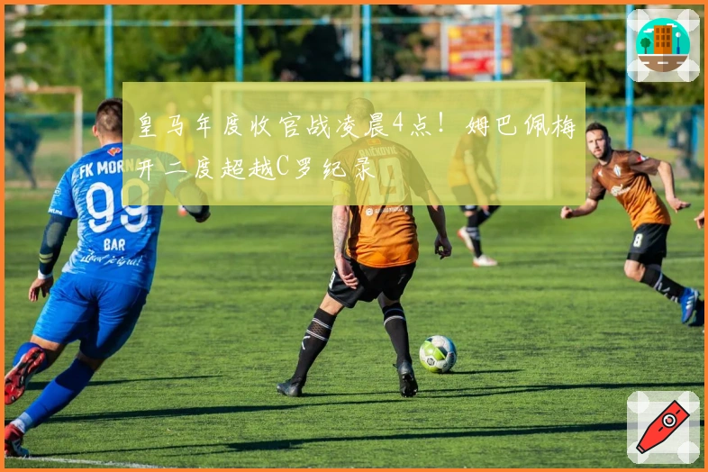 皇马年度收官战凌晨4点！姆巴佩梅开二度超越C罗纪录