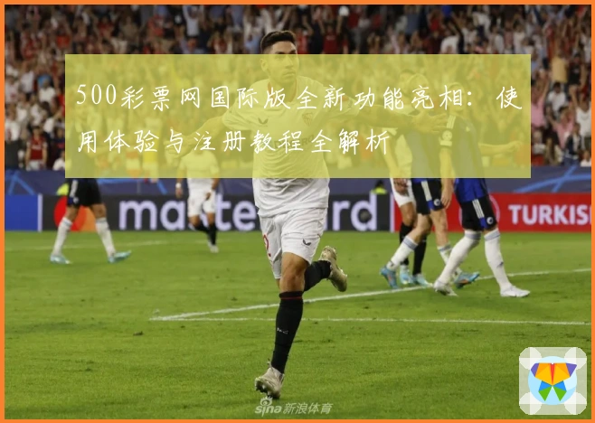 500彩票网国际版全新功能亮相:使用体验与注册教程全解析