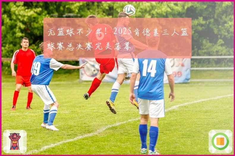 无篮球不少年！2025肯德基三人篮球赛总决赛完美落幕