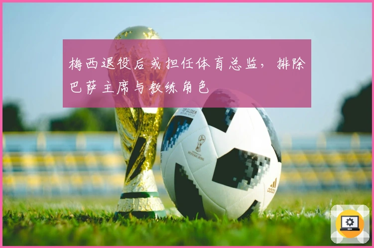 梅西退役后或担任体育总监，排除巴萨主席与教练角色