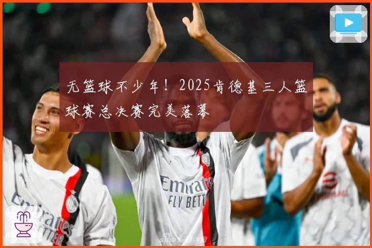 无篮球不少年！2025肯德基三人篮球赛总决赛完美落幕
