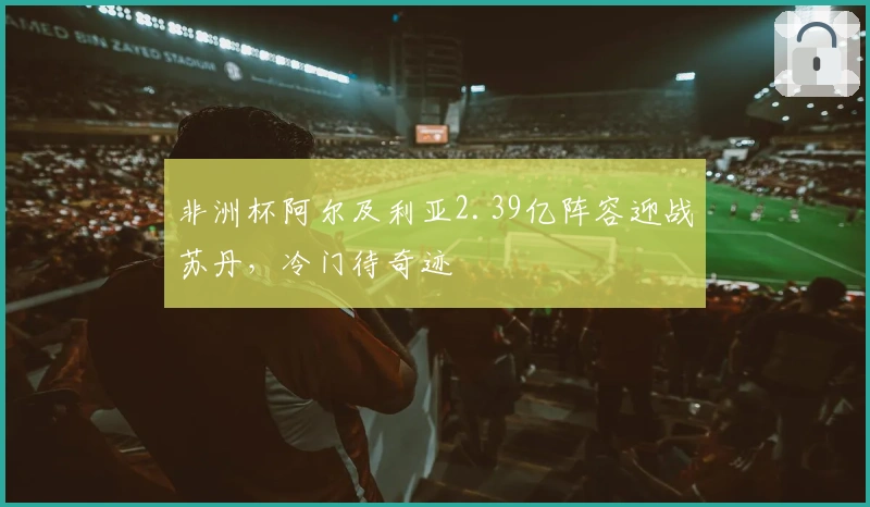 非洲杯阿尔及利亚2.39亿阵容迎战苏丹，冷门待奇迹