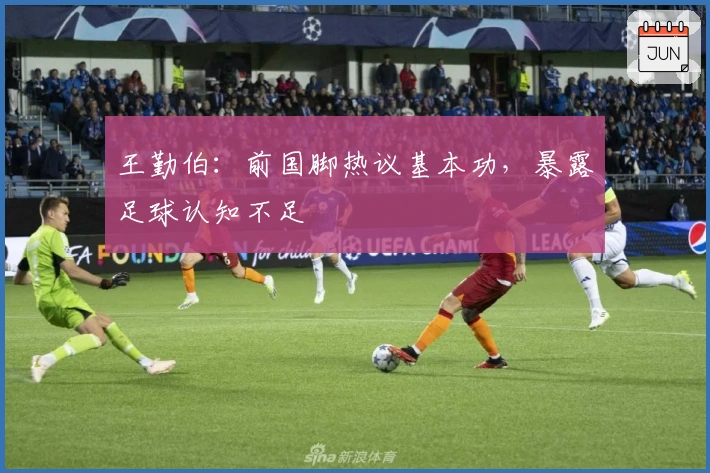 王勤伯：前国脚热议基本功，暴露足球认知不足