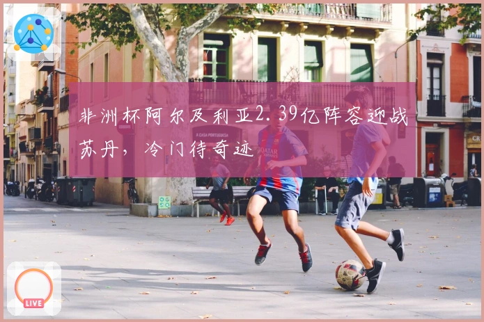 非洲杯阿尔及利亚2.39亿阵容迎战苏丹，冷门待奇迹