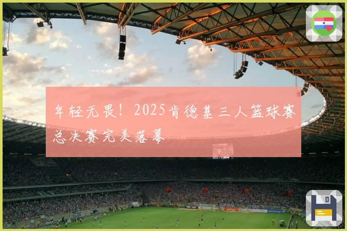 年轻无畏！2025肯德基三人篮球赛总决赛完美落幕