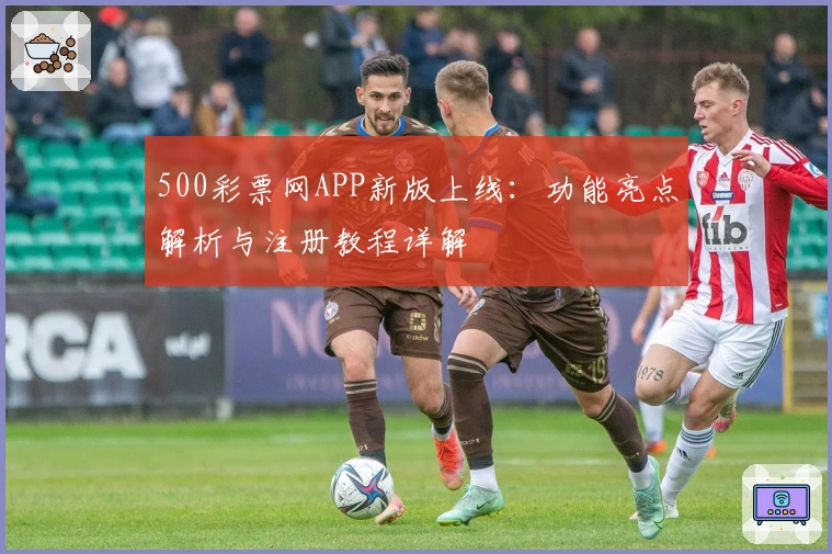 500彩票网APP新版上线：功能亮点解析与注册教程详解