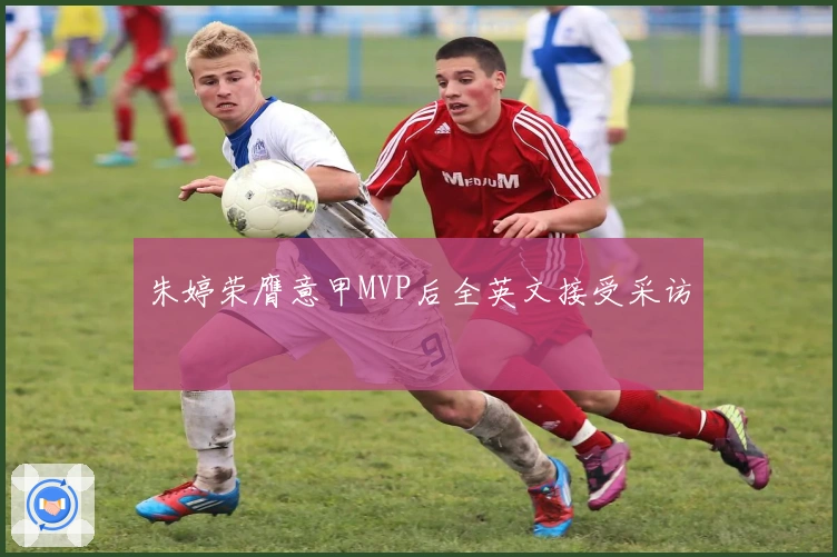 朱婷荣膺意甲MVP后全英文接受采访