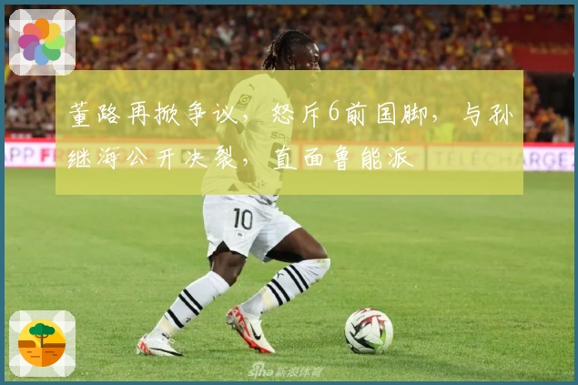 董路再掀争议，怒斥6前国脚，与孙继海公开决裂，直面鲁能派