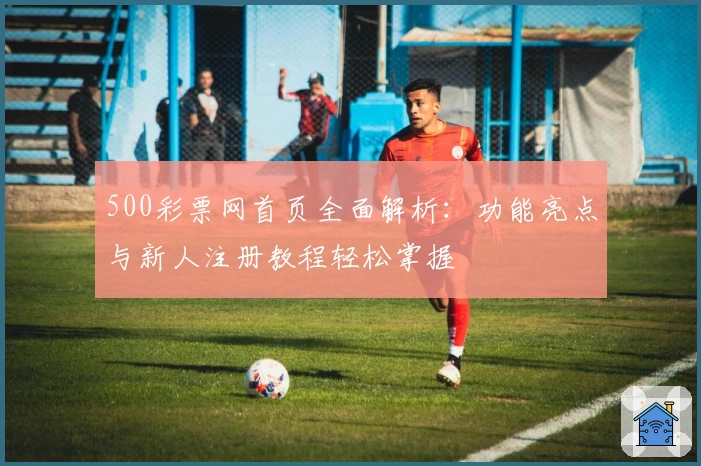 500彩票网首页全面解析：功能亮点与新人注册教程轻松掌握