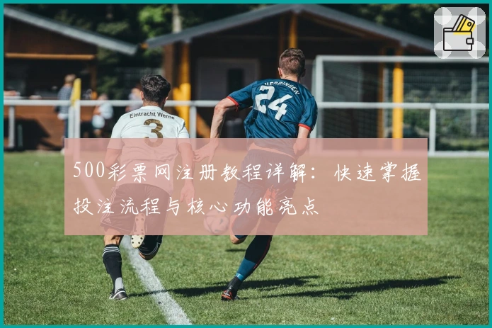 500彩票网注册教程详解：快速掌握投注流程与核心功能亮点