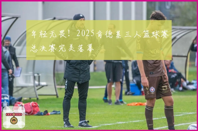 年轻无畏！2025肯德基三人篮球赛总决赛完美落幕