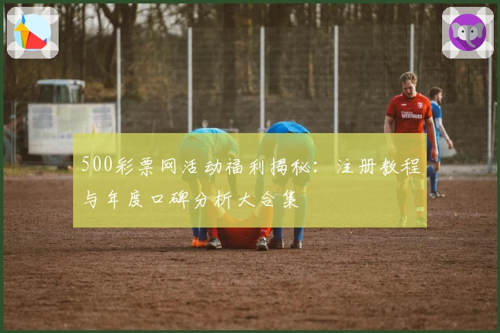 500彩票网活动福利揭秘：注册教程与年度口碑分析大合集