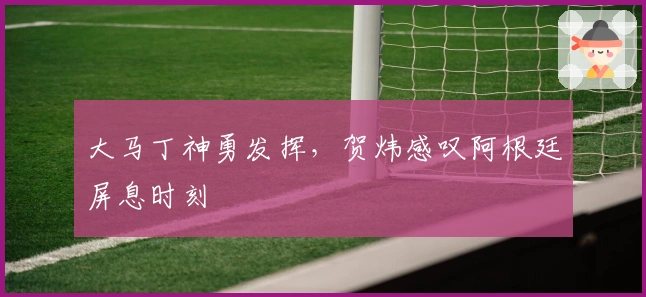 大马丁神勇发挥，贺炜感叹阿根廷屏息时刻