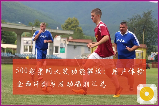 500彩票网大奖功能解读：用户体验全面评测与活动福利汇总
