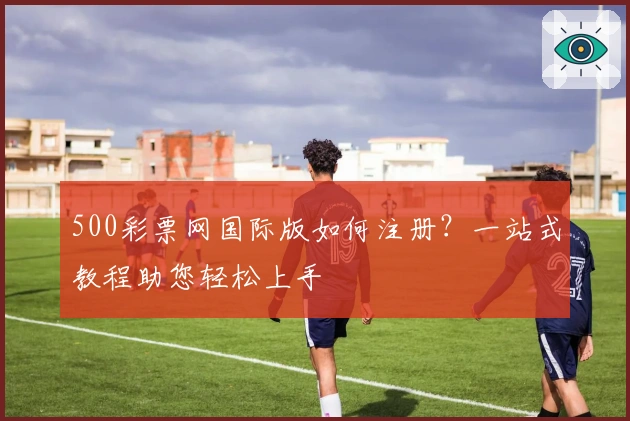 500彩票网国际版如何注册？一站式教程助您轻松上手