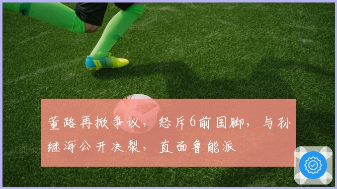 董路再掀争议，怒斥6前国脚，与孙继海公开决裂，直面鲁能派