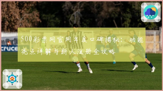 500彩票网官网年度口碑揭秘：功能亮点详解与新人注册全攻略