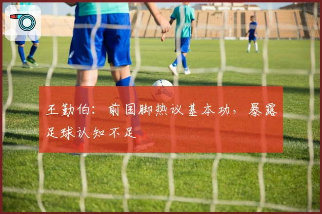 王勤伯：前国脚热议基本功，暴露足球认知不足