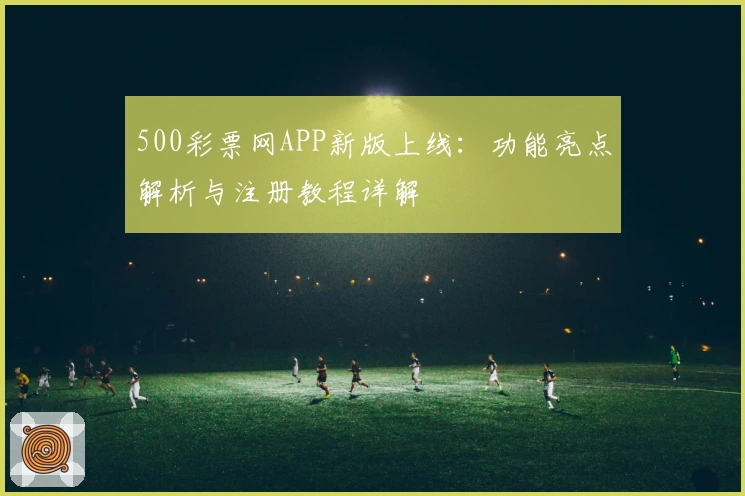 500彩票网APP新版上线：功能亮点解析与注册教程详解