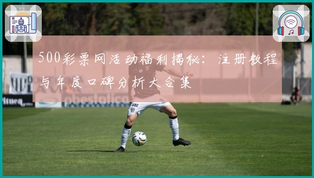 500彩票网活动福利揭秘：注册教程与年度口碑分析大合集